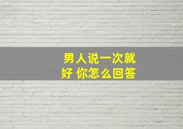 男人说一次就好 你怎么回答